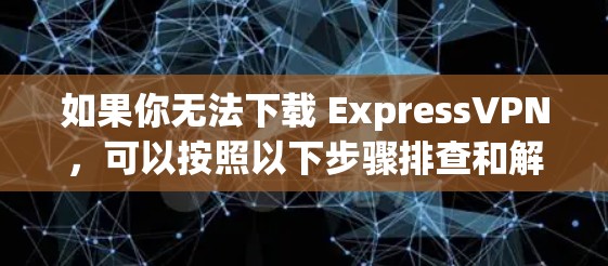 如果你无法下载 ExpressVPN，可以按照以下步骤排查和解决问题