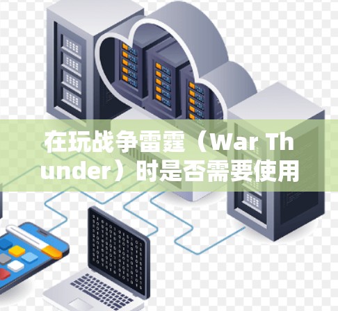 在玩战争雷霆（War Thunder）时是否需要使用VPN，主要取决于以下几个因素